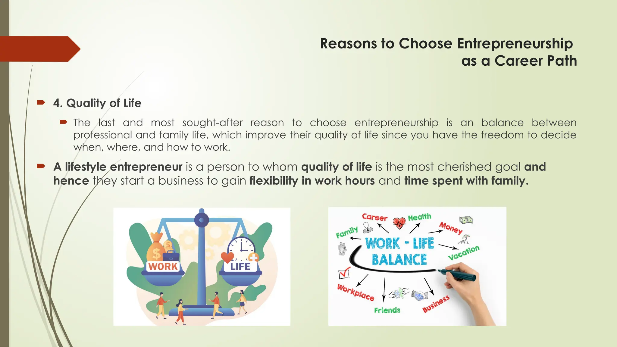 Reasons to Choose Entrepreneurship
as a Career Path
 4. Quality of Life
 The last and most sought-after reason to choose entrepreneurship is an balance between
professional and family life, which improve their quality of life since you have the freedom to decide
when, where, and how to work.
 A lifestyle entrepreneur is a person to whom quality of life is the most cherished goal and
hence they start a business to gain flexibility in work hours and time spent with family.
 