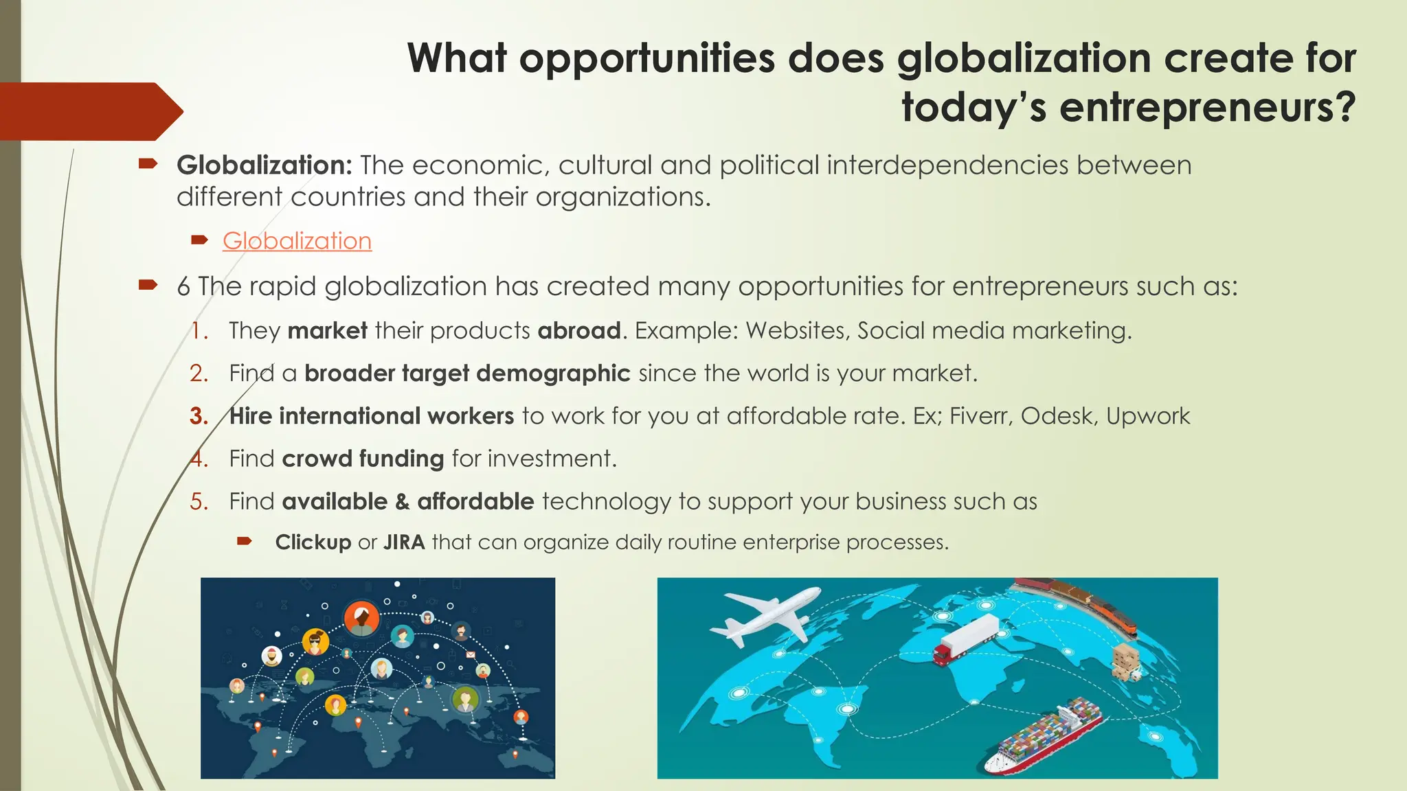 What opportunities does globalization create for
today’s entrepreneurs?
 Globalization: The economic, cultural and political interdependencies between
different countries and their organizations.
 Globalization
 6 The rapid globalization has created many opportunities for entrepreneurs such as:
1. They market their products abroad. Example: Websites, Social media marketing.
2. Find a broader target demographic since the world is your market.
3. Hire international workers to work for you at affordable rate. Ex; Fiverr, Odesk, Upwork
4. Find crowd funding for investment.
5. Find available & affordable technology to support your business such as
 Clickup or JIRA that can organize daily routine enterprise processes.
 