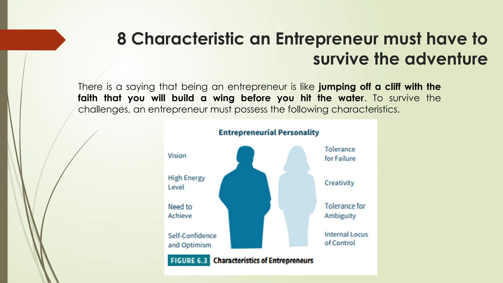 8 Characteristic an Entrepreneur must have to
survive the adventure
There is a saying that being an entrepreneur is like jumping off a cliff with the
faith that you will build a wing before you hit the water. To survive the
challenges, an entrepreneur must possess the following characteristics.
 