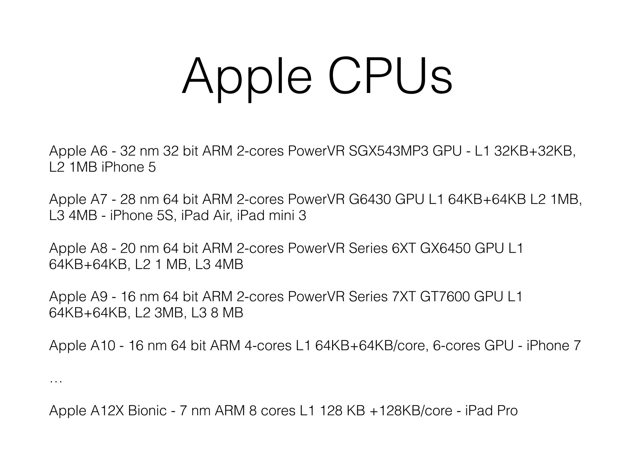 Apple CPUs
Apple A6 - 32 nm 32 bit ARM 2-cores PowerVR SGX543MP3 GPU - L1 32KB+32KB,
L2 1MB iPhone 5
Apple A7 - 28 nm 64 bit ARM 2-cores PowerVR G6430 GPU L1 64KB+64KB L2 1MB,
L3 4MB - iPhone 5S, iPad Air, iPad mini 3
Apple A8 - 20 nm 64 bit ARM 2-cores PowerVR Series 6XT GX6450 GPU L1
64KB+64KB, L2 1 MB, L3 4MB
Apple A9 - 16 nm 64 bit ARM 2-cores PowerVR Series 7XT GT7600 GPU L1
64KB+64KB, L2 3MB, L3 8 MB
Apple A10 - 16 nm 64 bit ARM 4-cores L1 64KB+64KB/core, 6-cores GPU - iPhone 7
…
Apple A12X Bionic - 7 nm ARM 8 cores L1 128 KB +128KB/core - iPad Pro
 