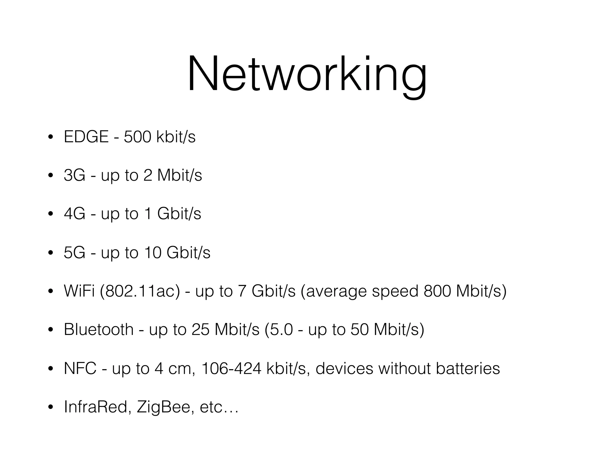 Networking
• EDGE - 500 kbit/s
• 3G - up to 2 Mbit/s
• 4G - up to 1 Gbit/s
• 5G - up to 10 Gbit/s
• WiFi (802.11ac) - up to 7 Gbit/s (average speed 800 Mbit/s)
• Bluetooth - up to 25 Mbit/s (5.0 - up to 50 Mbit/s)
• NFC - up to 4 cm, 106-424 kbit/s, devices without batteries
• InfraRed, ZigBee, etc…
 