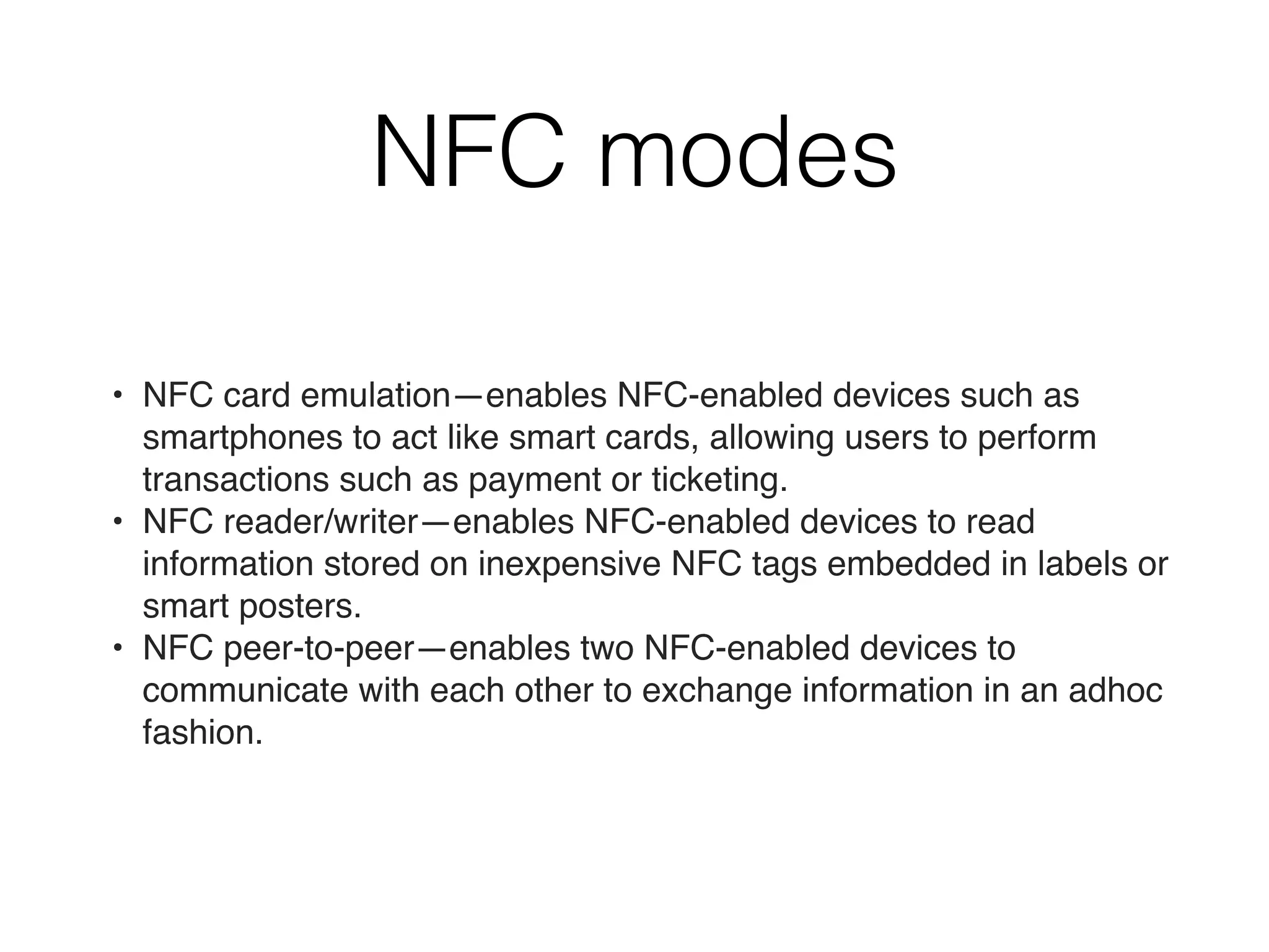 NFC modes
• NFC card emulation—enables NFC-enabled devices such as
smartphones to act like smart cards, allowing users to perform
transactions such as payment or ticketing.
• NFC reader/writer—enables NFC-enabled devices to read
information stored on inexpensive NFC tags embedded in labels or
smart posters.
• NFC peer-to-peer—enables two NFC-enabled devices to
communicate with each other to exchange information in an adhoc
fashion.
 