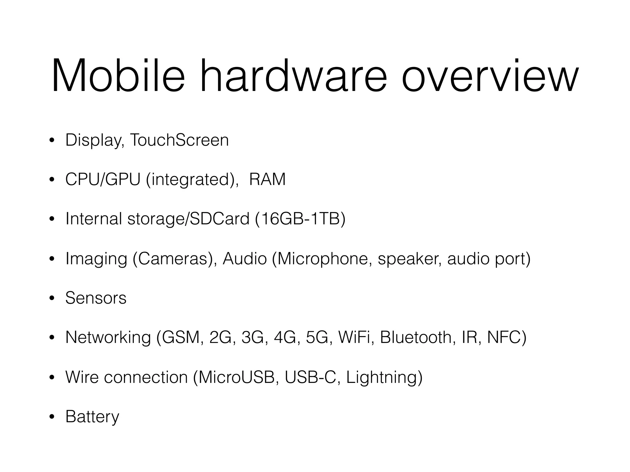 Mobile hardware overview
• Display, TouchScreen
• CPU/GPU (integrated), RAM
• Internal storage/SDCard (16GB-1TB)
• Imaging (Cameras), Audio (Microphone, speaker, audio port)
• Sensors
• Networking (GSM, 2G, 3G, 4G, 5G, WiFi, Bluetooth, IR, NFC)
• Wire connection (MicroUSB, USB-C, Lightning)
• Battery
 