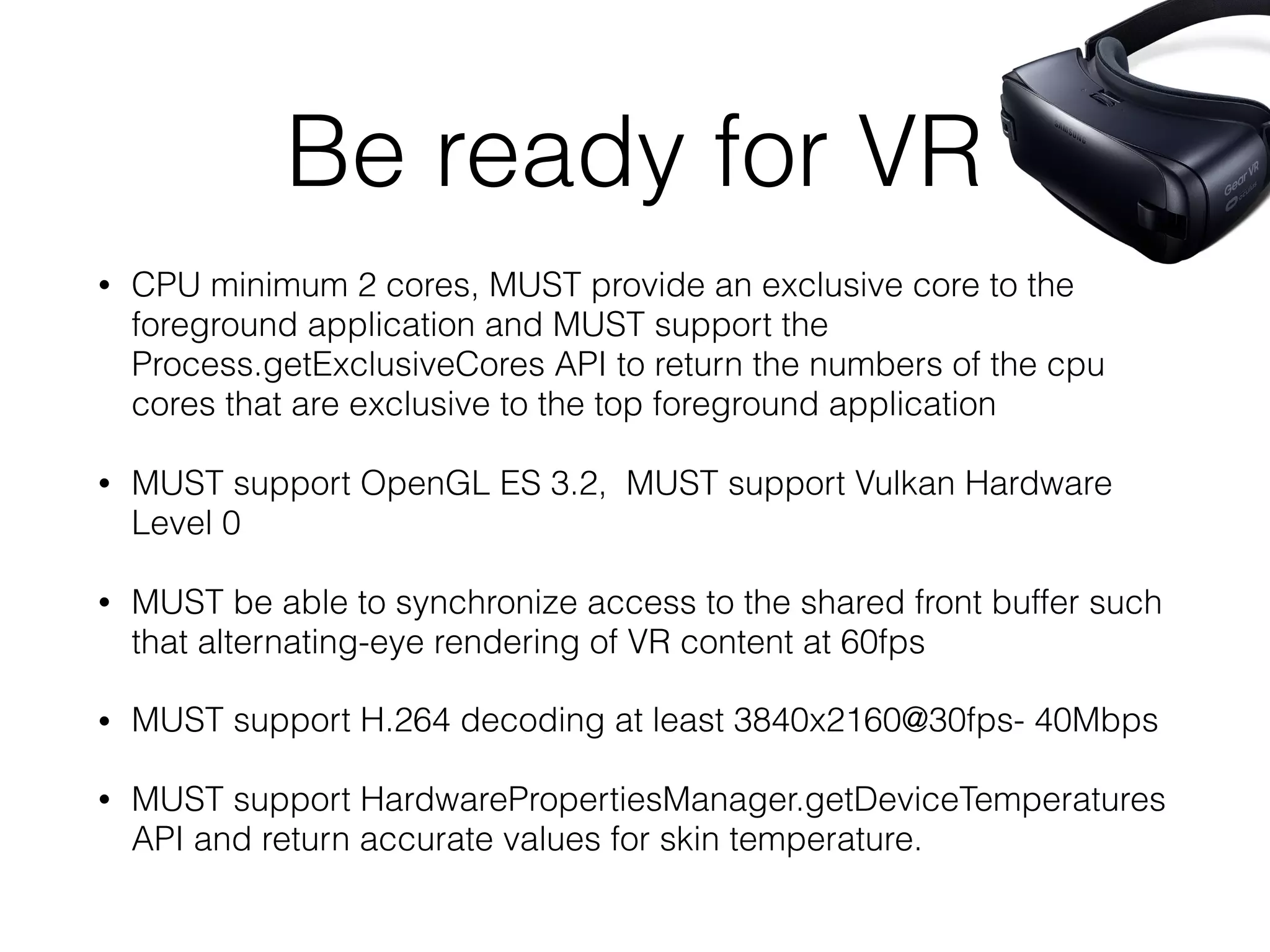 Be ready for VR
• CPU minimum 2 cores, MUST provide an exclusive core to the
foreground application and MUST support the
Process.getExclusiveCores API to return the numbers of the cpu
cores that are exclusive to the top foreground application
• MUST support OpenGL ES 3.2, MUST support Vulkan Hardware
Level 0
• MUST be able to synchronize access to the shared front buffer such
that alternating-eye rendering of VR content at 60fps
• MUST support H.264 decoding at least 3840x2160@30fps- 40Mbps
• MUST support HardwarePropertiesManager.getDeviceTemperatures
API and return accurate values for skin temperature.
 