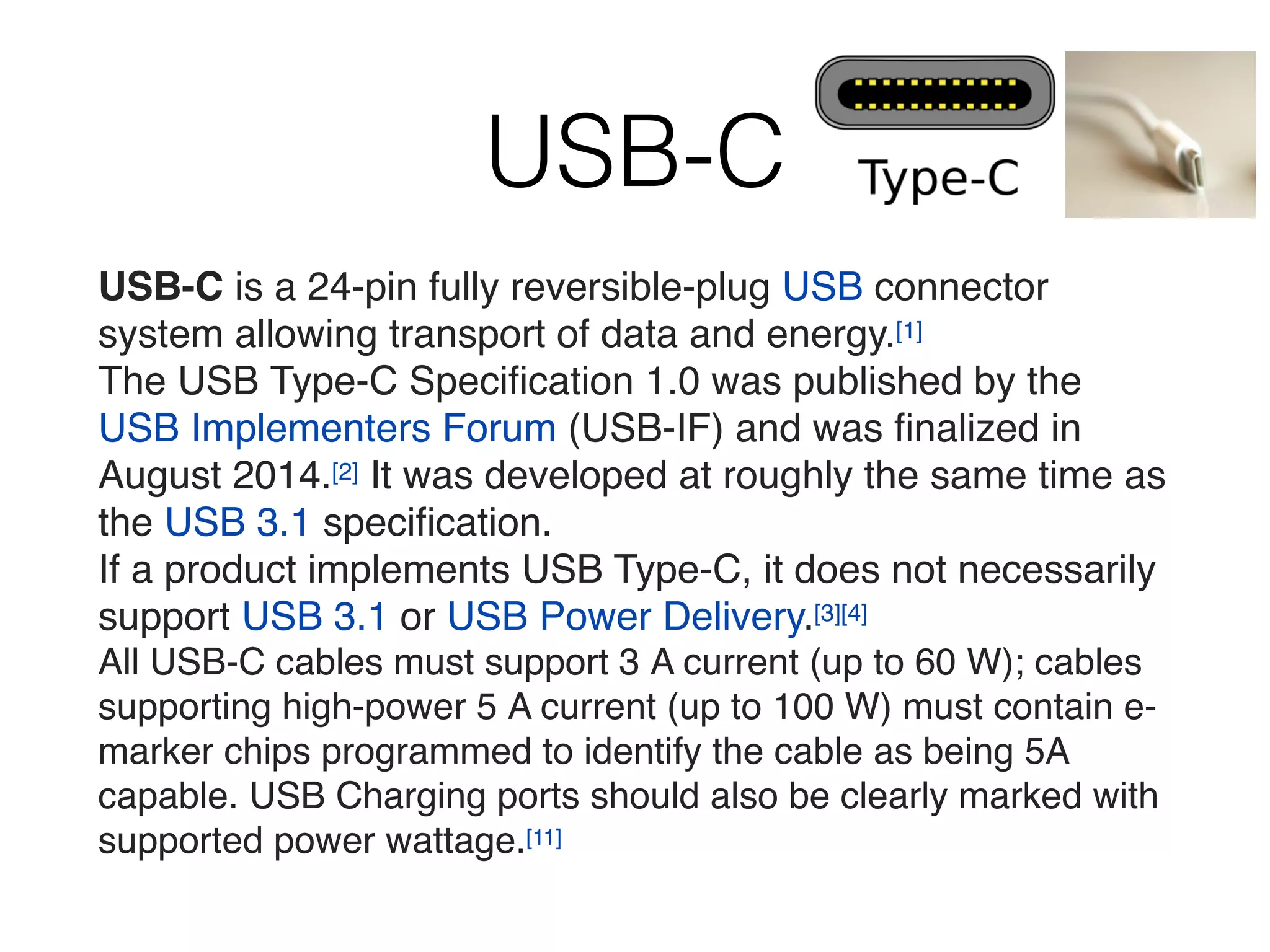 USB-C
USB-C is a 24-pin fully reversible-plug USB connector
system allowing transport of data and energy.[1]
The USB Type-C Speciﬁcation 1.0 was published by the
USB Implementers Forum (USB-IF) and was ﬁnalized in
August 2014.[2] It was developed at roughly the same time as
the USB 3.1 speciﬁcation.
If a product implements USB Type-C, it does not necessarily
support USB 3.1 or USB Power Delivery.[3][4]
All USB-C cables must support 3 A current (up to 60 W); cables
supporting high-power 5 A current (up to 100 W) must contain e-
marker chips programmed to identify the cable as being 5A
capable. USB Charging ports should also be clearly marked with
supported power wattage.[11]
 