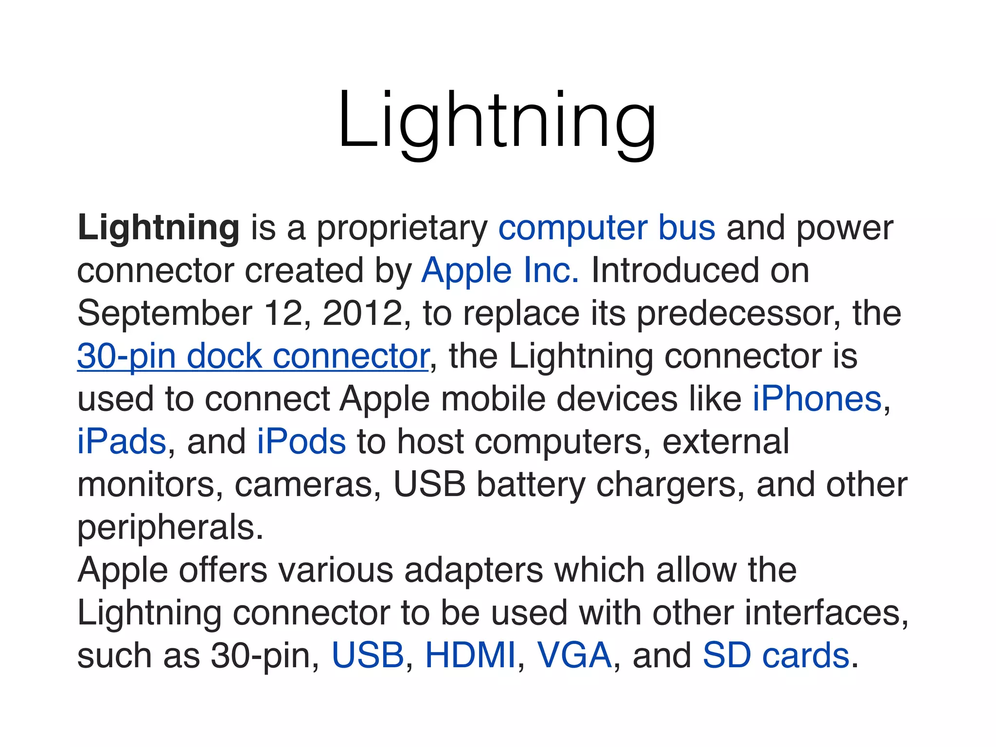 Lightning
Lightning is a proprietary computer bus and power
connector created by Apple Inc. Introduced on
September 12, 2012, to replace its predecessor, the
30-pin dock connector, the Lightning connector is
used to connect Apple mobile devices like iPhones,
iPads, and iPods to host computers, external
monitors, cameras, USB battery chargers, and other
peripherals.
Apple offers various adapters which allow the
Lightning connector to be used with other interfaces,
such as 30-pin, USB, HDMI, VGA, and SD cards.
 