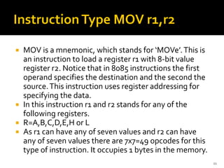  MOV is a mnemonic, which stands for ‘MOVe’.This is
an instruction to load a register r1 with 8-bit value
register r2. Notice that in 8085 instructions the first
operand specifies the destination and the second the
source.This instruction uses register addressing for
specifying the data.
 In this instruction r1 and r2 stands for any of the
following registers.
 R=A,B,C,D,E,H or L
 As r1 can have any of seven values and r2 can have
any of seven values there are 7x7=49 opcodes for this
type of instruction. It occupies 1 bytes in the memory.
11
 