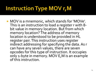  MOV is a mnemonic, which stands for ‘MOVe’.
This is an instruction to load a register r with 8-
bit value in memory location. But from which
memory location?The address of memory
location is understood to be provided in HL
register pair.This instruction uses register
indirect addressing for specifying the data. As r
can have any seven values, there are seven
opcodes for this type of instruction. It occupies
only 1-byte in memory. MOV E,M is an example
of this instruction.
14
 