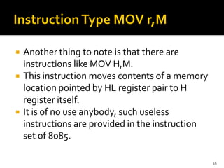  Another thing to note is that there are
instructions like MOV H,M.
 This instruction moves contents of a memory
location pointed by HL register pair to H
register itself.
 It is of no use anybody, such useless
instructions are provided in the instruction
set of 8085.
16
 
