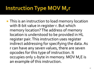  This is an instruction to load memory location
with 8-bit value in register r. But which
memory location?The address of memory
location is understood to be provided in HL
register pair.This instruction uses register
indirect addressing for specifying the data.As
r can have any seven values, there are seven
opcodes for this type of instruction. It
occupies only 1-byte in memory. MOV M,E is
an example of this instruction.
17
 