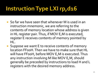  So far we have seen that whenever M is used in an
instruction mnemonic, we are referring to the
contents of memory location whose address is given
in HL register pair.Thus, if MOV E,M is executed,
register E receives contents of memory pointed by
HL.
 Suppose we want E to receive contents of memory
location FF00H.Then we have to make sure that HL
will have FF00H, before MOV E,M is executed.Thus
any instruction involving M like MOV E,M, should
generally be preceded by instructions to load H and L
registers with the desired memory address.
20
 
