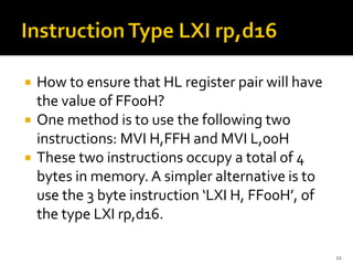  How to ensure that HL register pair will have
the value of FF00H?
 One method is to use the following two
instructions: MVI H,FFH and MVI L,00H
 These two instructions occupy a total of 4
bytes in memory. A simpler alternative is to
use the 3 byte instruction ‘LXI H, FF00H’, of
the type LXI rp,d16.
21
 