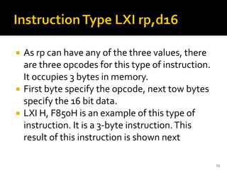  As rp can have any of the three values, there
are three opcodes for this type of instruction.
It occupies 3 bytes in memory.
 First byte specify the opcode, next tow bytes
specify the 16 bit data.
 LXI H, F850H is an example of this type of
instruction. It is a 3-byte instruction.This
result of this instruction is shown next
23
 