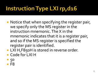  Notice that when specifying the register pair,
we specify only the MS register in the
instruction mnemonic.The X in the
mnemonic indicates that it is a register pair,
and so if the MS register is specified the
register pair is identified.
 LXI H,F850H is stored in reverse order.
 Code for LXI H
 50
 F8
25
 