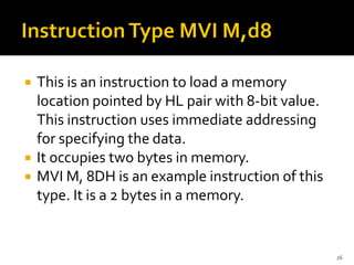  This is an instruction to load a memory
location pointed by HL pair with 8-bit value.
This instruction uses immediate addressing
for specifying the data.
 It occupies two bytes in memory.
 MVI M, 8DH is an example instruction of this
type. It is a 2 bytes in a memory.
26
 
