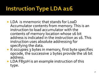  LDA is mnemonic that stands for LoaD
Accumulator contents from memory.This is an
instruction to load accumulator with the
contents of memory location whose 16 bit
address is indicated in the instruction as 16.This
instruction uses absolute addressing for
specifying the data.
 It occupies 3 bytes in memory, first byte specifies
opcode, the successive 2 bytes provide the 16 bit
address.
 LDA F850H is an example instruction of this
type.
28
 