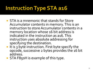  STA is a mnemonic that stands for Store
Accumulator contents in memory.This is an
instruction to storeAccumulator contents in a
memory location whose 16 bit address is
indicated in the instruction as a16.This
instruction uses absolute addressing for
specifying the destination.
 It is 3 byte instruction. First byte specify the
opcode, successive 2 bytes provides the 16 bit
address.
 STA F850H is example of this type.
31
 
