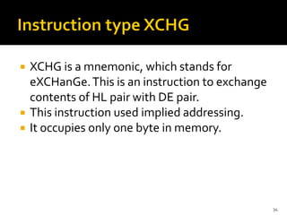  XCHG is a mnemonic, which stands for
eXCHanGe.This is an instruction to exchange
contents of HL pair with DE pair.
 This instruction used implied addressing.
 It occupies only one byte in memory.
34
 