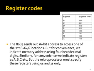 37
 The 8085 sends out 16-bit address to access one of
the 2^16=64K locations. But for convenience, we
indicate memory address using four hexadecimal
digits. Similarly, for convenience we indicate registers
as A,B,C etc. But the microprocessor must specify
these registers using 0s and 1s only.
 