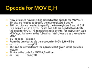  Now let us see how intel has arrived at the opcode for MOV E,H.
Six bits are needed to specify the two registers E and H.
 Still two bits are needed to specify the two registers E and H. Still
two bits are left in a byte.Theses two bits are needed to indicate
the code for MOV.The template chose by Intel for instruction type
MOV r1,r2 is shown in the following. Intel chose 0 1 as the code for
MOV
 0 1 r1 code r2 code
 From the previous table the opcode for MOV E,H will be
 01 011 100=5CH
 This can be verified from the opcode chart given in the previous
lecture.
 Similarly the code for MOV A,B will be:
 01 111 000=78H
39
 