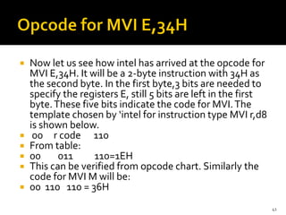  Now let us see how intel has arrived at the opcode for
MVI E,34H. It will be a 2-byte instruction with 34H as
the second byte. In the first byte,3 bits are needed to
specify the registers E, still 5 bits are left in the first
byte.These five bits indicate the code for MVI.The
template chosen by ‘intel for instruction type MVI r,d8
is shown below.
 00 r code 110
 From table:
 00 011 110=1EH
 This can be verified from opcode chart. Similarly the
code for MVI M will be:
 00 110 110 = 36H
41
 