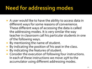  A user would like to have the ability to access data in
different ways for some reasons of convenience.
These different ways of accessing the data is called
the addressing modes. It is very similar the way
teacher in classro0m call his particular students in one
of the following ways.
 By mentioning the name of student.
 By indicating the position of his seat in the class.
 By indicating the features of student.
 Consider the execution of following four instructions.
In each of these instructions we move 25H to the
accumulator using different addressing modes.
42
 