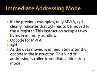  In the previous examples, only MVI A,25H
clearly indicates that 25H has to be moved to
the A register.This instruction occupies two
bytes in memory as follows.
 Opcode for MVIA
 25H
 As the data moved is immediately after the
opcode in the instruction.This kind of
addressing is called immediate addressing
mode.
44
 