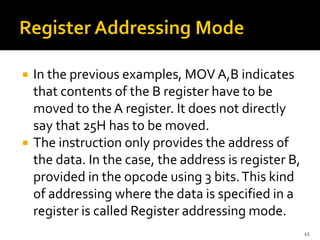  In the previous examples, MOV A,B indicates
that contents of the B register have to be
moved to the A register. It does not directly
say that 25H has to be moved.
 The instruction only provides the address of
the data. In the case, the address is register B,
provided in the opcode using 3 bits.This kind
of addressing where the data is specified in a
register is called Register addressing mode.
45
 