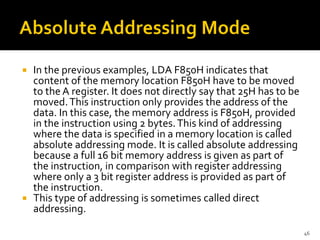  In the previous examples, LDA F850H indicates that
content of the memory location F850H have to be moved
to the A register. It does not directly say that 25H has to be
moved.This instruction only provides the address of the
data. In this case, the memory address is F850H, provided
in the instruction using 2 bytes.This kind of addressing
where the data is specified in a memory location is called
absolute addressing mode. It is called absolute addressing
because a full 16 bit memory address is given as part of
the instruction, in comparison with register addressing
where only a 3 bit register address is provided as part of
the instruction.
 This type of addressing is sometimes called direct
addressing.
46
 