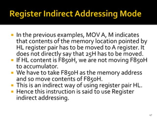  In the previous examples, MOV A, M indicates
that contents of the memory location pointed by
HL register pair has to be moved to A register. It
does not directly say that 25H has to be moved.
 If HL content is F850H, we are not moving F850H
to accumulator.
 We have to take F850H as the memory address
and so move contents of F850H.
 This is an indirect way of using register pair HL.
 Hence this instruction is said to use Register
indirect addressing.
47
 
