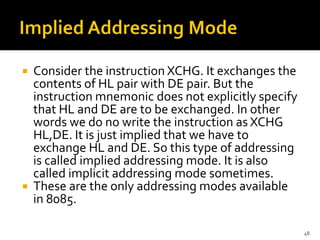  Consider the instruction XCHG. It exchanges the
contents of HL pair with DE pair. But the
instruction mnemonic does not explicitly specify
that HL and DE are to be exchanged. In other
words we do no write the instruction as XCHG
HL,DE. It is just implied that we have to
exchange HL and DE. So this type of addressing
is called implied addressing mode. It is also
called implicit addressing mode sometimes.
 These are the only addressing modes available
in 8085.
48
 