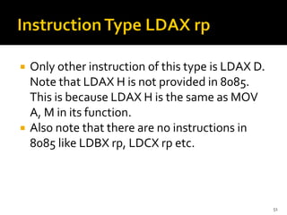 Only other instruction of this type is LDAX D.
Note that LDAX H is not provided in 8085.
This is because LDAX H is the same as MOV
A, M in its function.
 Also note that there are no instructions in
8085 like LDBX rp, LDCX rp etc.
51
 