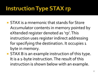  STAX is a mnemonic that stands for Store
Accumulator contents in memory pointed by
eXtended register denoted as ‘rp’.This
instruction uses register indirect addressing
for specifying the destination. It occupies 1
byte in memory.
 STAX B is an example instruction of this type.
It is a 1-byte instruction.The result of this
instruction is shown below with an example.
52
 
