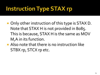  Only other instruction of this type is STAX D.
Note that STAX H is not provided in 8085.
This is because, STAX H is the same as MOV
M,A in its function.
 Also note that there is no instruction like
STBX rp, STCX rp etc.
54
 