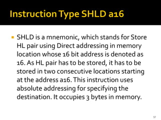  SHLD is a mnemonic, which stands for Store
HL pair using Direct addressing in memory
location whose 16 bit address is denoted as
16. As HL pair has to be stored, it has to be
stored in two consecutive locations starting
at the address a16.This instruction uses
absolute addressing for specifying the
destination. It occupies 3 bytes in memory.
57
 