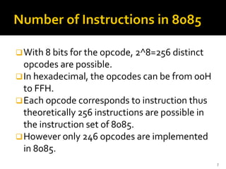 ❑With 8 bits for the opcode, 2^8=256 distinct
opcodes are possible.
❑In hexadecimal, the opcodes can be from 00H
to FFH.
❑Each opcode corresponds to instruction thus
theoretically 256 instructions are possible in
the instruction set of 8085.
❑However only 246 opcodes are implemented
in 8085.
7
 
