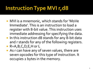  MVI is a mnemonic, which stands for ‘MoVe
Immediate’.This is an instruction to load a
register with 8-bit value.This instruction uses
immediate addressing for specifying the data.
 In this instruction d8 stands for any 8-bit data
and r stands for any of the following registers.
 R=A,B,C,D,E,H or L
 As r can have any of seven values, there are
seven opcodes for this type of instruction. It
occupies 2 bytes in the memory.
9
 