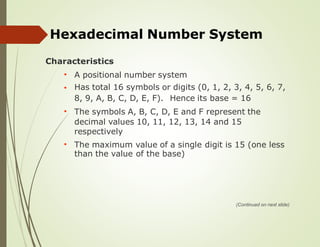 Hexadecimal Number System
Characteristics
A positional number system
Has total 16 symbols or digits (0, 1, 2, 3, 4, 5, 6, 7,
•
•
8, 9, A, B, C, D, E, F). Hence its base = 16
The symbols A, B, C, D, E and F represent the
decimal values 10, 11, 12, 13, 14 and 15
respectively
•
The maximum
than the value
value of a single
of the base)
digit is 15 (one less
•
(Continued on next slide)
 