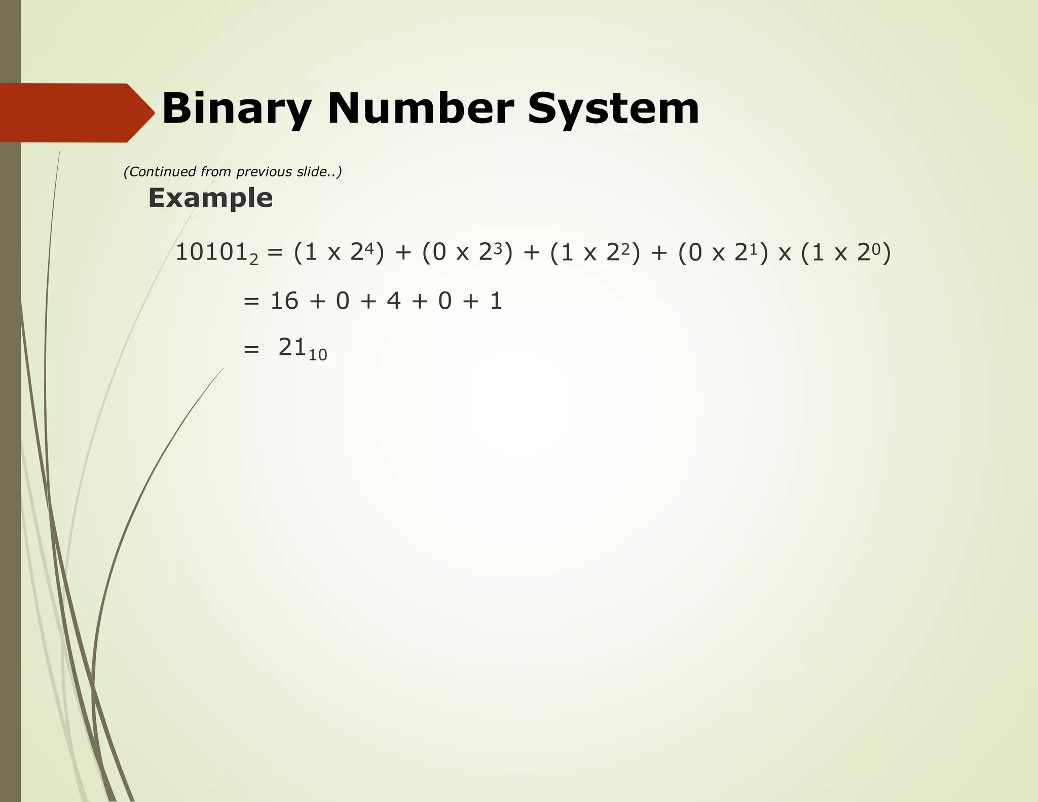 Binary Number System
(Continued from previous slide..)
Example
101012 = (1 x 24) + (0 x 23) + (1 x 22) + (0 x 21) x (1 x 20)
= 16 + 0 + 4 + 0 + 1
= 2110
 
