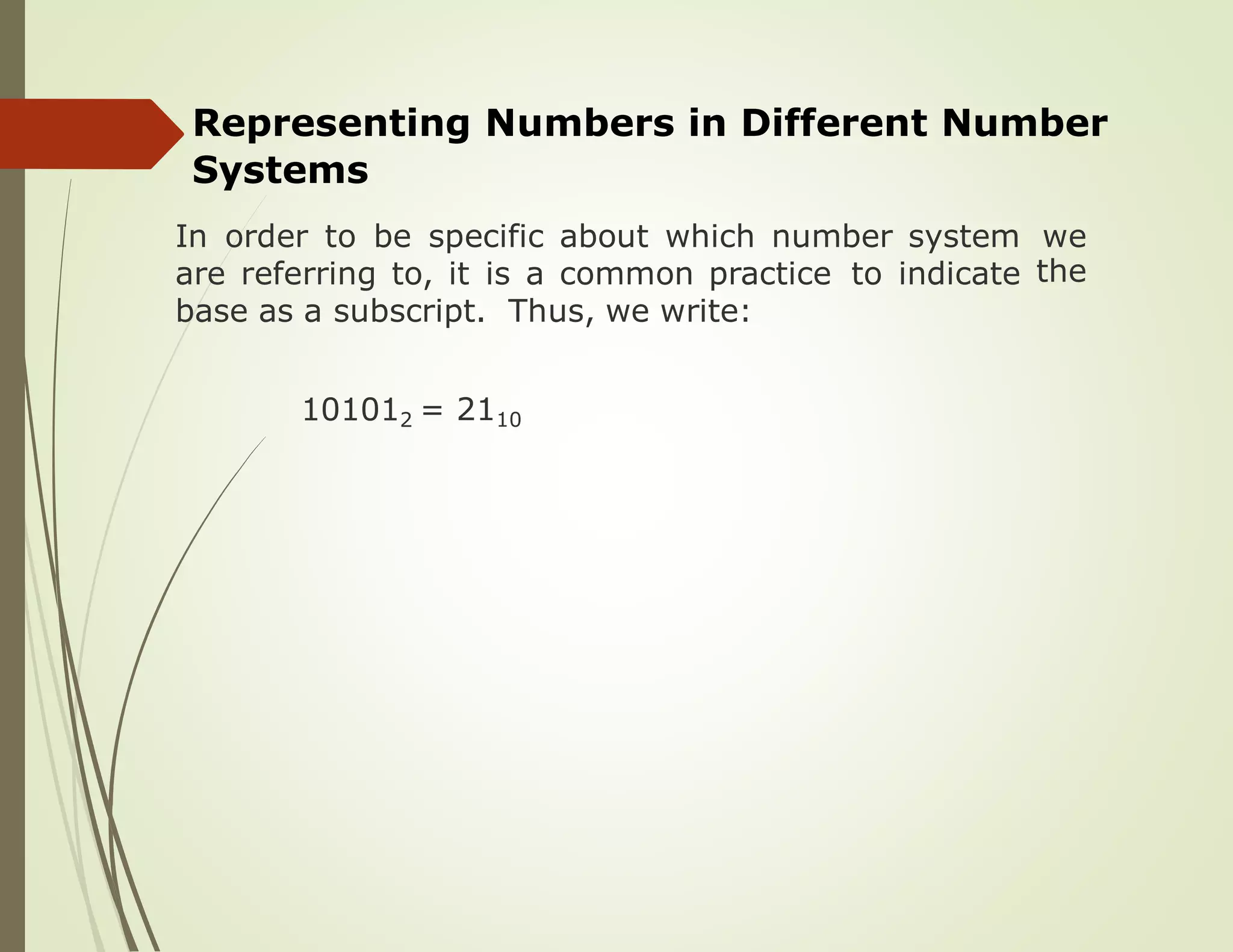 Representing Numbers in Different Number
Systems
In order to be specific about which number system we
theare referring to, it is a common practice to indicate
base as a subscript. Thus, we write:
101012 = 2110
 