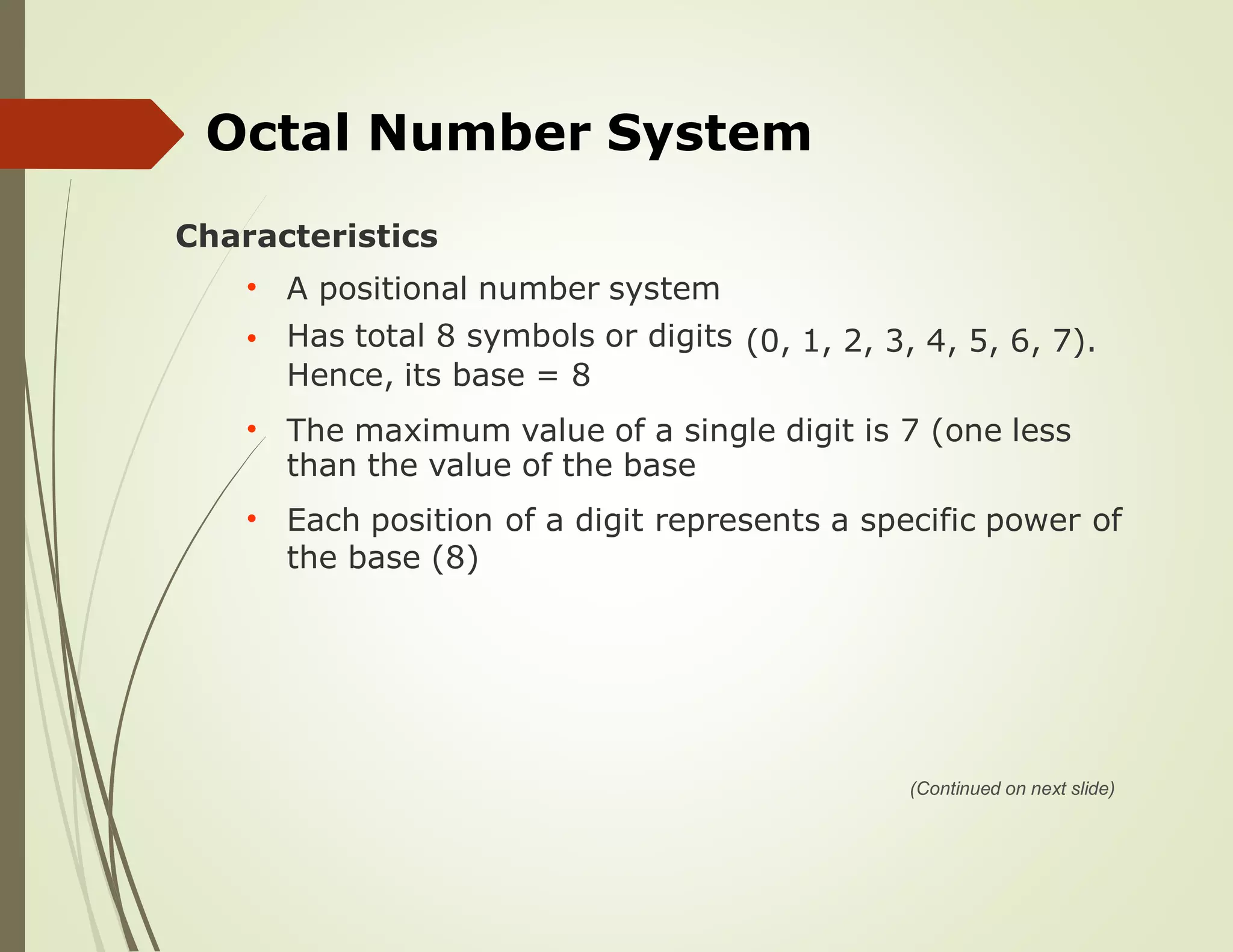 Octal Number System
Characteristics
A positional number system
Has total 8 symbols or digits
Hence, its base = 8
•
• (0, 1, 2, 3, 4, 5, 6, 7).
The maximum value of a single digit is 7 (one less
than the value of the base
•
Each position of a digit represents a specific power of•
the base (8)
(Continued on next slide)
 