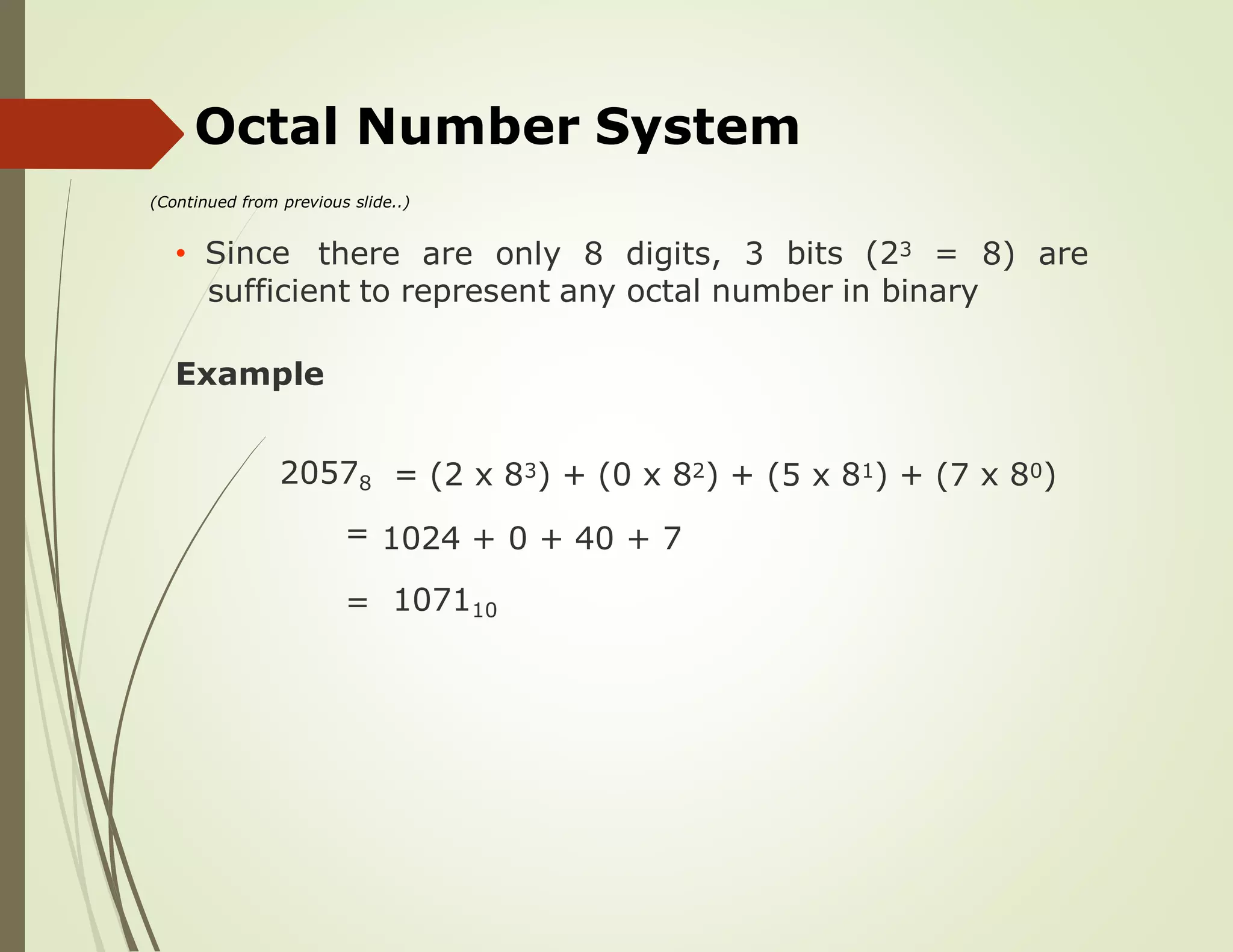 Octal Number System
(Continued from previous slide..)
• Since there are only 8 digits, 3 bits (23 = 8) are
sufficient to represent any octal number in binary
Example
20578
=
= (2 x 83) + (0 x 82) + (5 x 81) + (7 x 80)
1024 + 0 + 40 + 7
= 107110
 