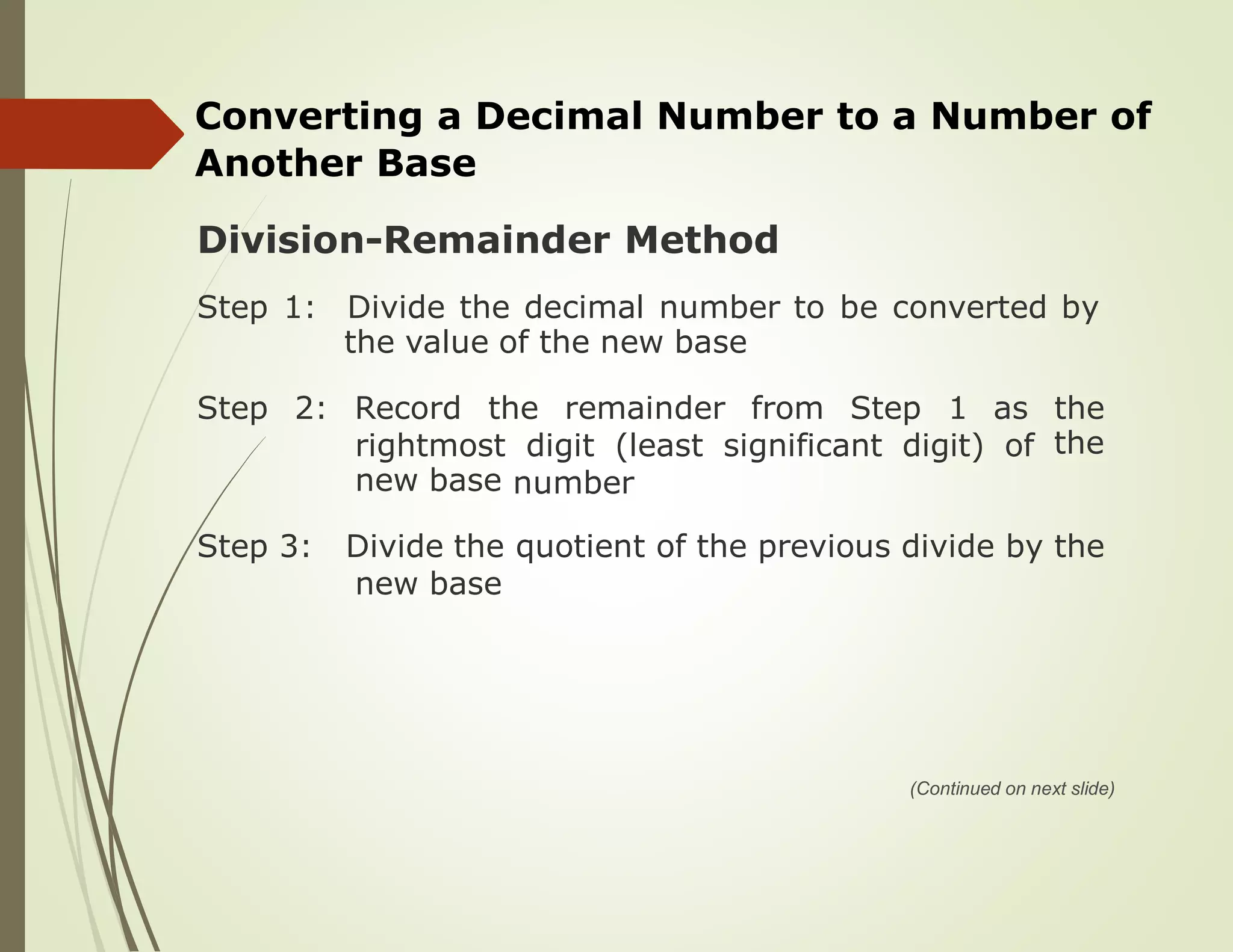 Converting a Decimal Number to a Number of
Another Base
Division-Remainder Method
Step 1: Divide the decimal number to be converted by
the value of the new base
Step 2: Record the remainder from Step 1 as the
therightmost
new base
digit (least significant digit) of
number
Step 3: Divide the quotient of the previous divide by the
new base
(Continued on next slide)
 
