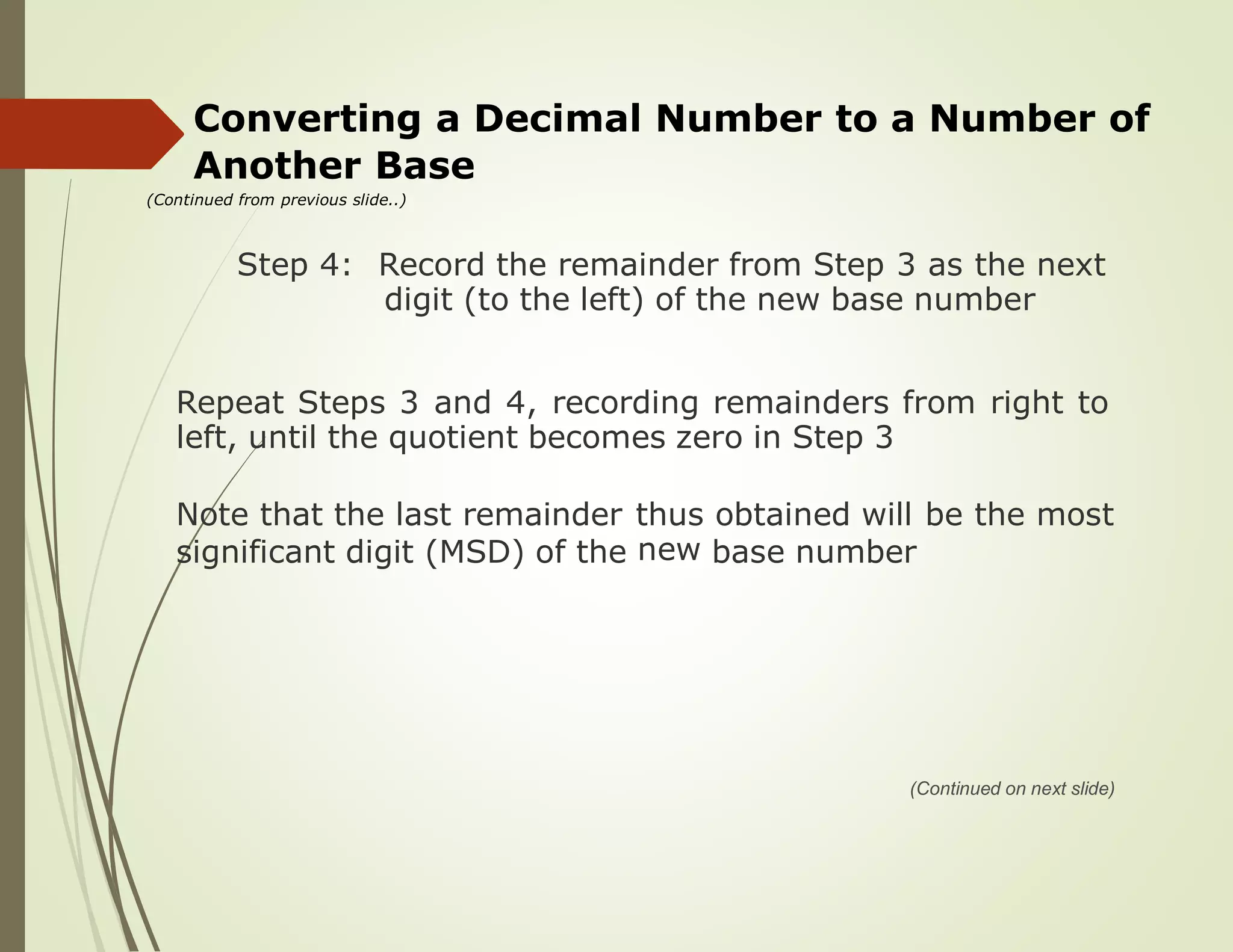 Converting a Decimal Number to a Number of
Another Base
(Continued from previous slide..)
Step 4: Record the remainder from Step 3 as the next
digit (to the left) of the new base number
Repeat Steps 3 and 4, recording remainders from right to
left, until the quotient becomes zero in Step 3
Note that the last remainder thus
new
obtained will be the most
significant digit (MSD) of the base number
(Continued on next slide)
 