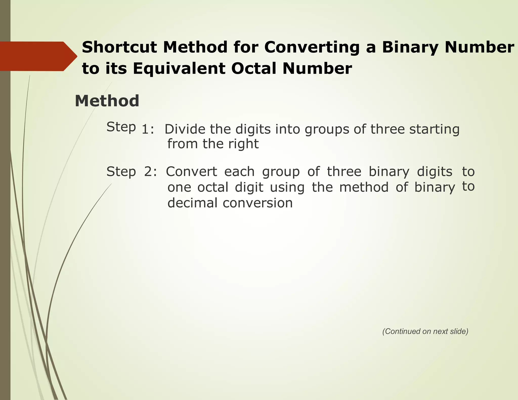 Shortcut Method for Converting a Binary Number
to its Equivalent Octal Number
Method
Step 1: Divide the digits into groups of three starting
from the right
Step 2: Convert each group of three binary digits to
toone octal digit using the method of binary
decimal conversion
(Continued on next slide)
 
