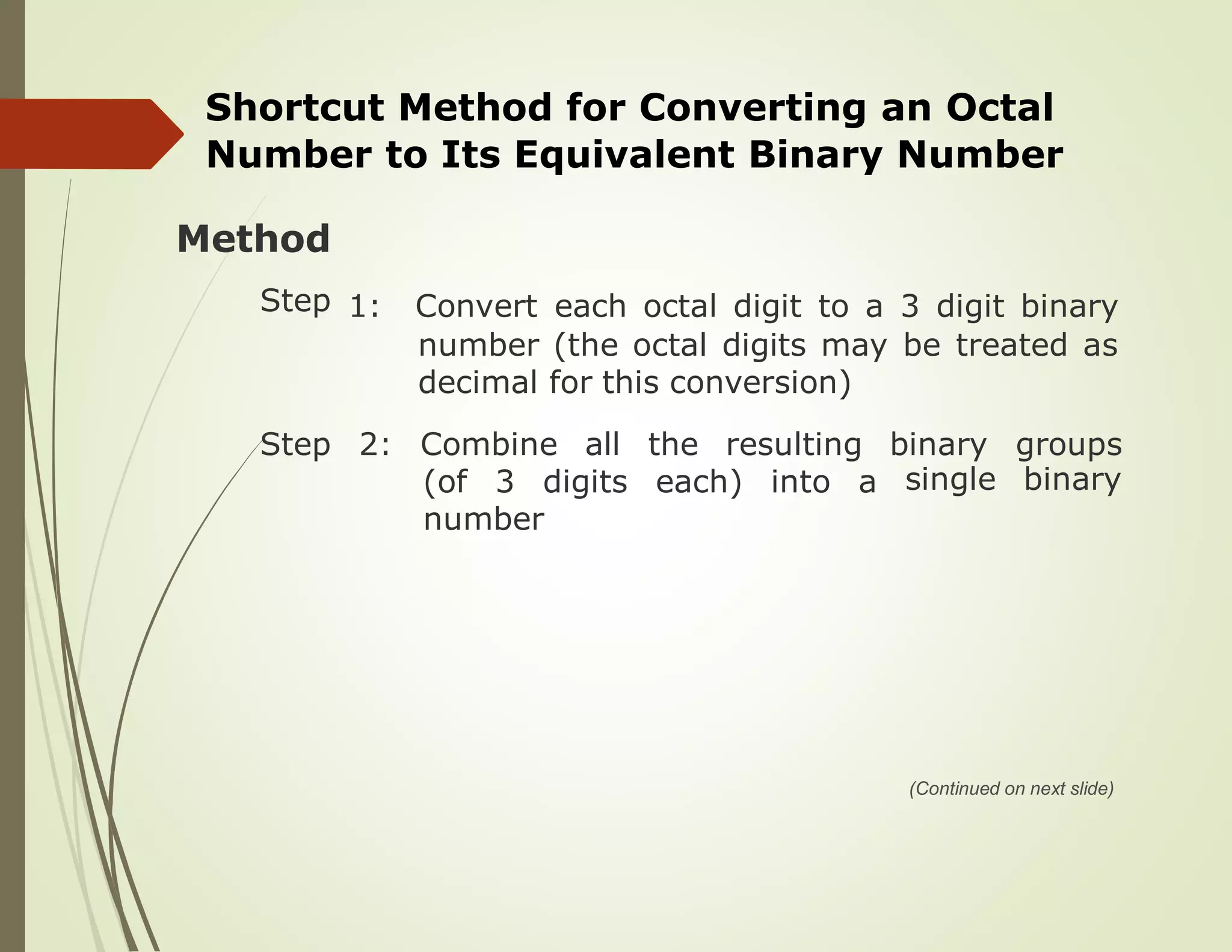 Shortcut Method for Converting an Octal
Number to Its Equivalent Binary Number
Method
Step 1: Convert
number
decimal
each octal digit to a 3 digit binary
(the octal digits may be treated as
for this conversion)
Step 2: Combine all the resulting binary
single
groups
binary(of 3 digits each) into a
number
(Continued on next slide)
 