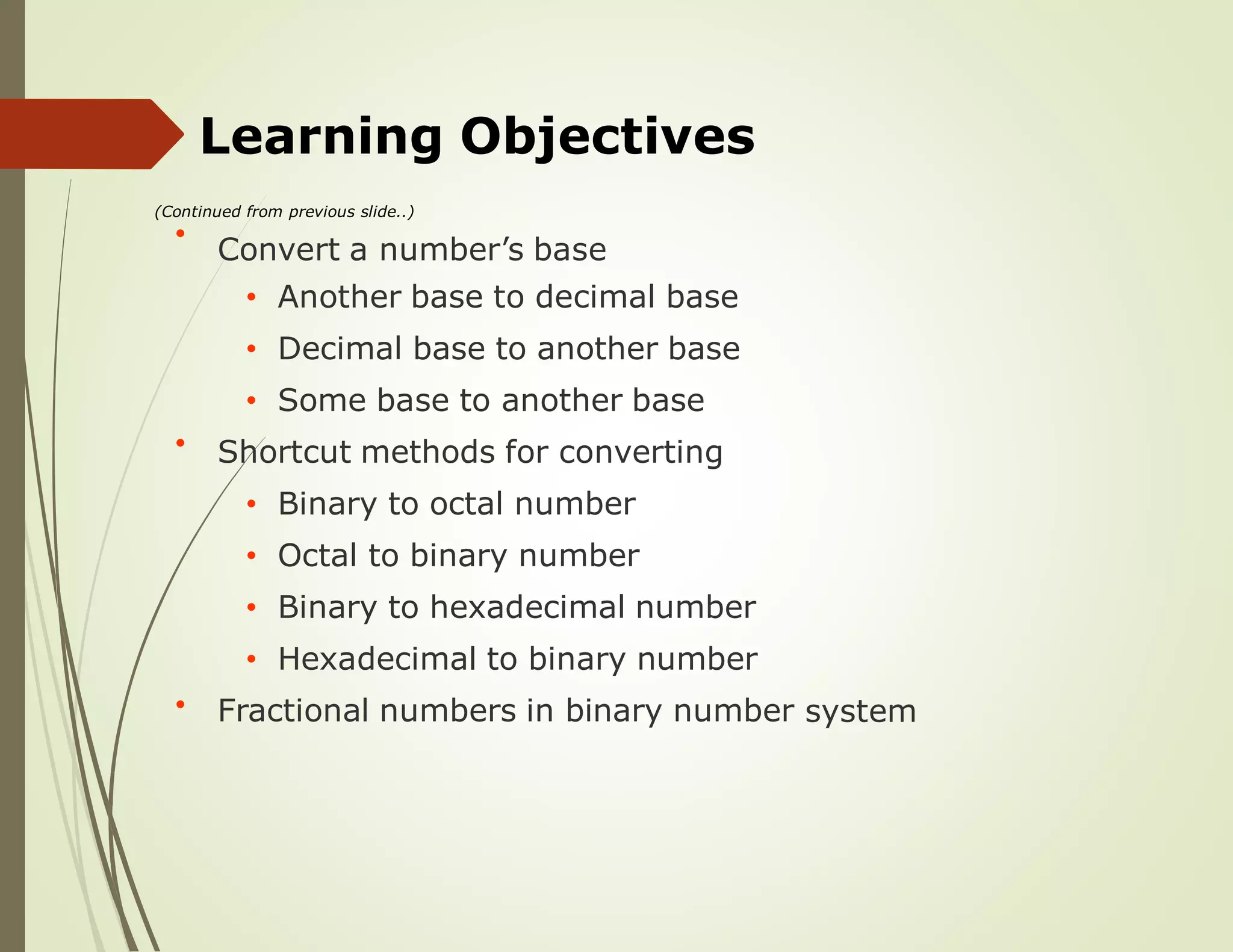 Learning Objectives
(Continued from previous slide..)
Convert a number’s base
• Another base to decimal base
• Decimal base to another base
• Some base to another base
Shortcut methods for converting
• Binary to octal number
• Octal to binary number
• Binary to hexadecimal number
• Hexadecimal to binary number
Fractional numbers in binary number
•
•
system•
 