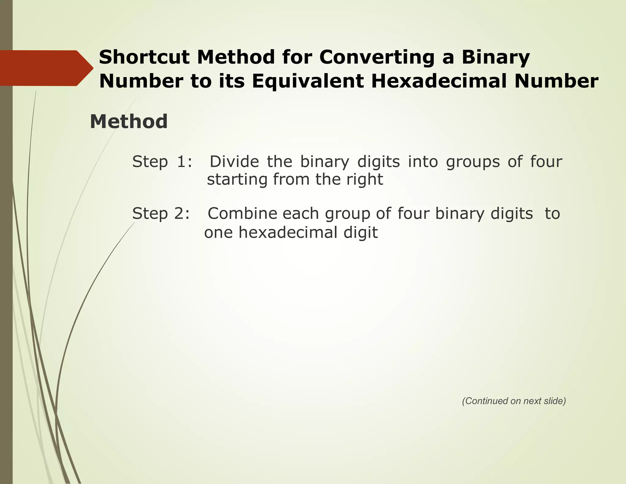 Shortcut Method for Converting a Binary
Number to its Equivalent Hexadecimal Number
Method
Step 1: Divide the binary digits into groups of four
starting from the right
Step 2: Combine each group of four binary digits to
one hexadecimal digit
(Continued on next slide)
 
