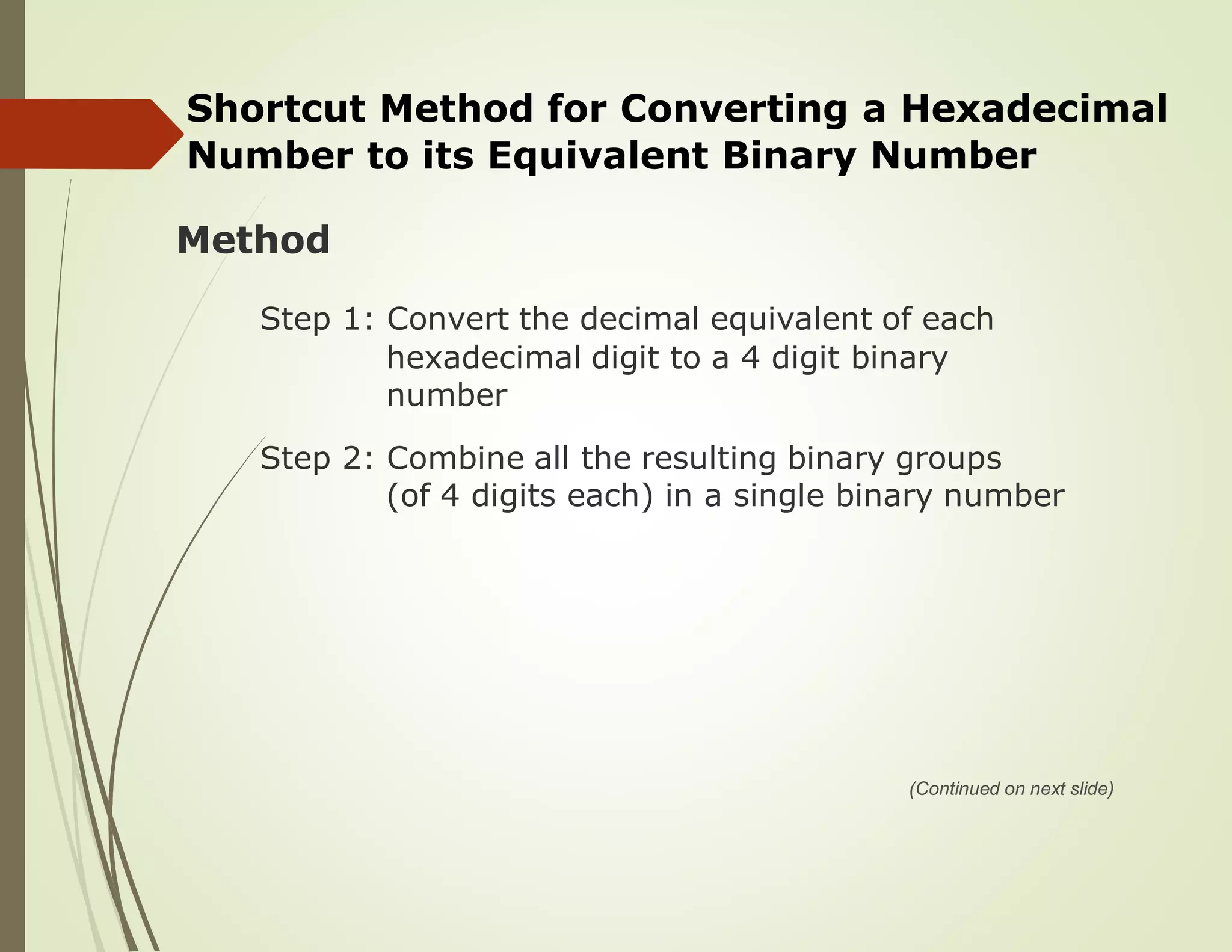 Shortcut Method for Converting a Hexadecimal
Number to its Equivalent Binary Number
Method
Step 1: Convert the decimal equivalent of each
hexadecimal digit to a 4 digit binary
number
Step 2: Combine all the resulting binary groups
(of 4 digits each) in a single binary number
(Continued on next slide)
 