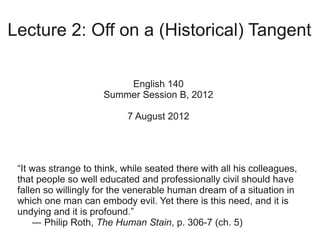 Lecture 2: Off on a (Historical) Tangent

                          English 140
                      Summer Session B, 2012

                            7 August 2012




 “It was strange to think, while seated there with all his colleagues,
 that people so well educated and professionally civil should have
 fallen so willingly for the venerable human dream of a situation in
 which one man can embody evil. Yet there is this need, and it is
 undying and it is profound.”
     ― Philip Roth, The Human Stain, p. 306-7 (ch. 5)
 